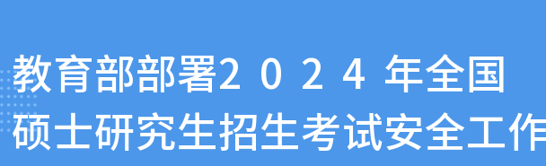  教育部部署2024年全国硕士研究生招生考试安全工作